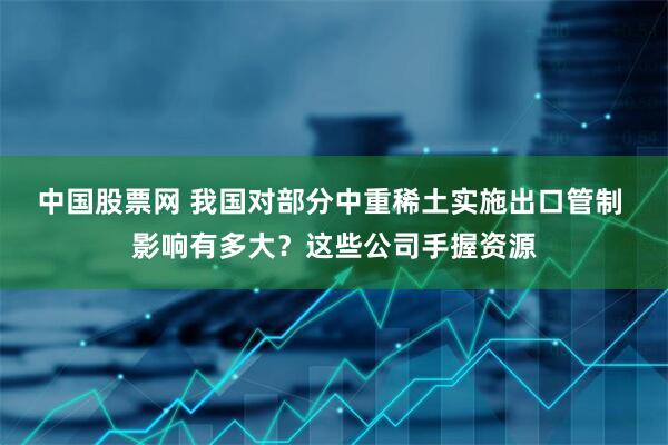 中国股票网 我国对部分中重稀土实施出口管制 影响有多大？这些公司手握资源